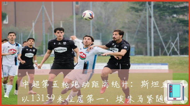 中超第五轮跑动距离统计：斯坦丘以13159米位居第一，埃朱马紧随其后