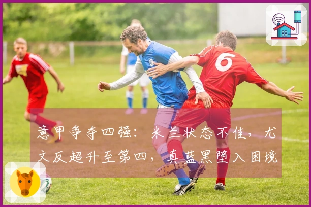 意甲争夺四强：米兰状态不佳，尤文反超升至第四，真蓝黑堕入困境