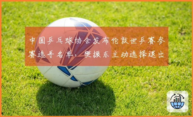 中国乒乓球协会发布伦敦世乒赛参赛选手名单，樊振东主动选择退出资格。