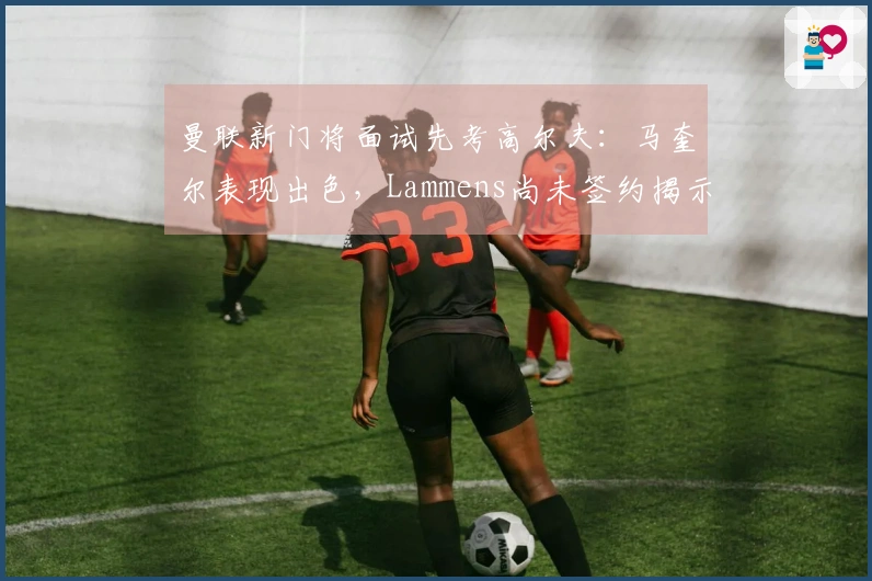 曼联新门将面试先考高尔夫：马奎尔表现出色，Lammens尚未签约揭示信息