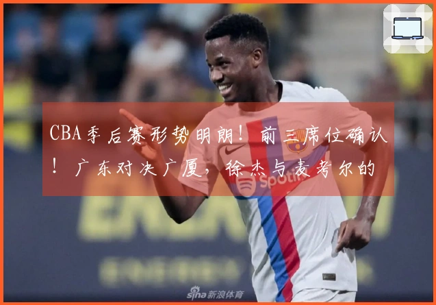 CBA季后赛形势明朗！前三席位确认！广东对决广厦，徐杰与麦考尔的较量展开