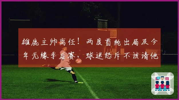 雄鹿主帅离任！两度首轮出局及今年无缘季后赛，球迷怒斥不该请他执教