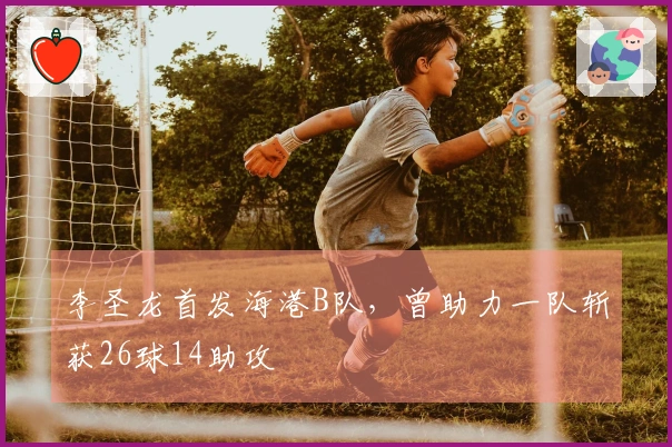 李圣龙首发海港B队，曾助力一队斩获26球14助攻