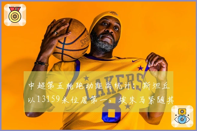 中超第五轮跑动距离统计：斯坦丘以13159米位居第一，埃朱马紧随其后