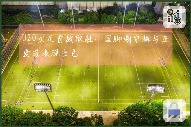 U20女足首战取胜，国脚谢宗梅与王爱芳表现出色