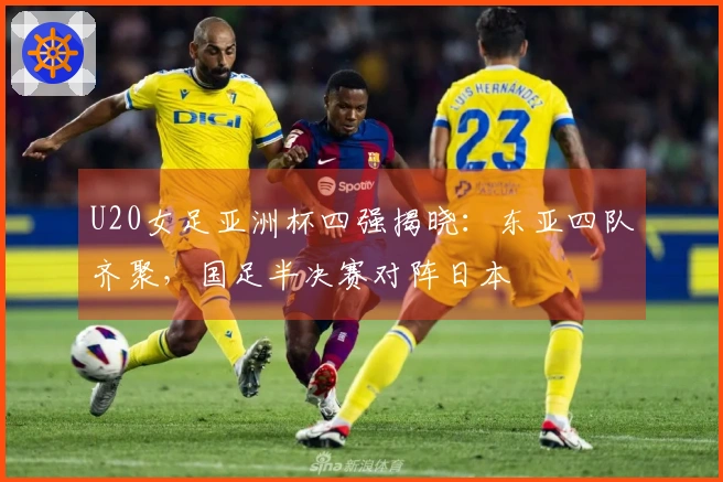U20女足亚洲杯四强揭晓：东亚四队齐聚，国足半决赛对阵日本