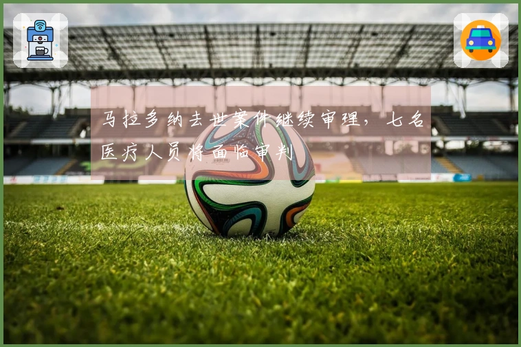 马拉多纳去世案件继续审理，七名医疗人员将面临审判