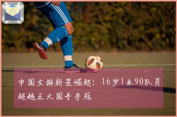 中国女排新星崛起：16岁1米90队员超越五大国手夺冠
