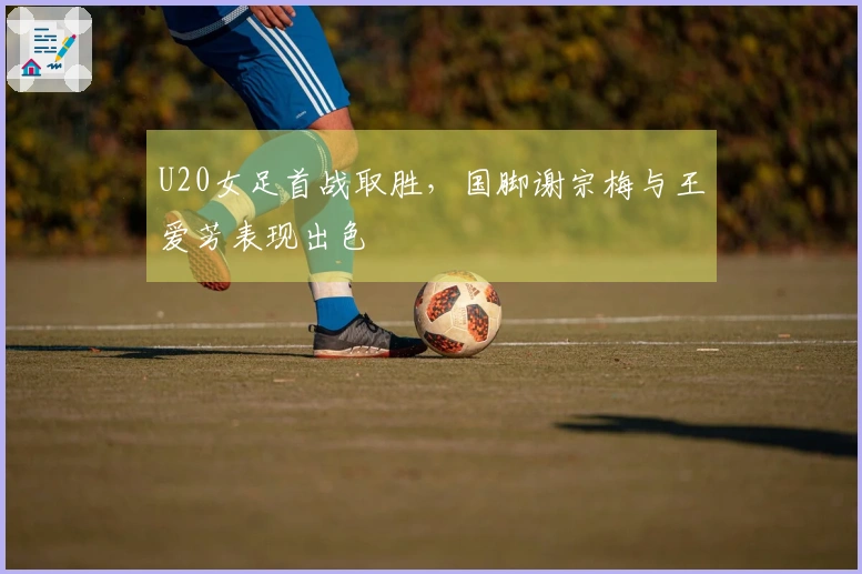 U20女足首战取胜，国脚谢宗梅与王爱芳表现出色