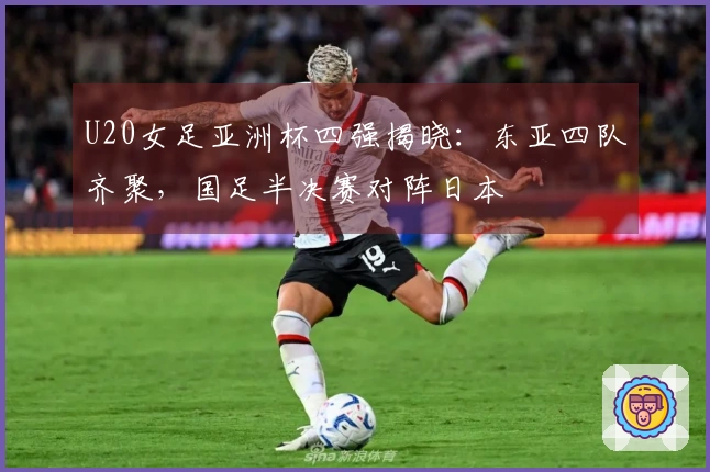 U20女足亚洲杯四强揭晓：东亚四队齐聚，国足半决赛对阵日本