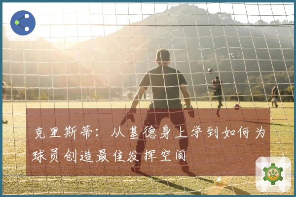 克里斯蒂：从基德身上学到如何为球员创造最佳发挥空间