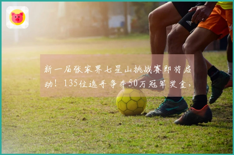 新一届张家界七星山挑战赛即将启动！135位选手争夺50万冠军奖金，主办方透露去年的8位冠军中有6位参赛，包括“苗王”和“蜜蜂哥”。