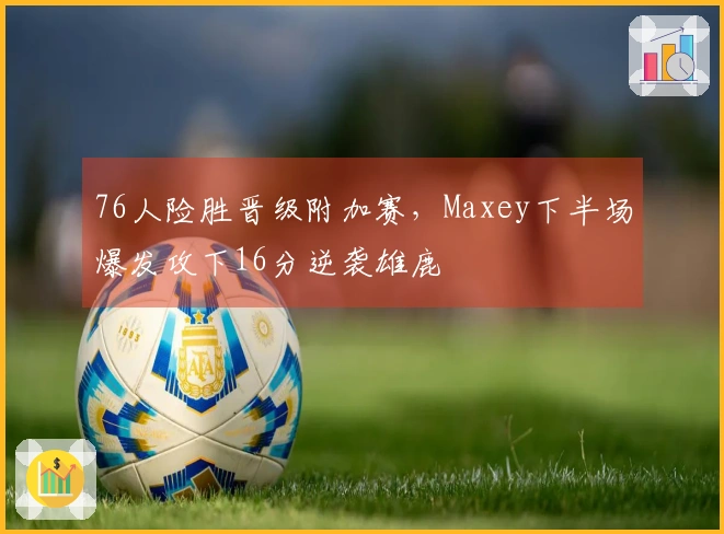76人险胜晋级附加赛，Maxey下半场爆发攻下16分逆袭雄鹿