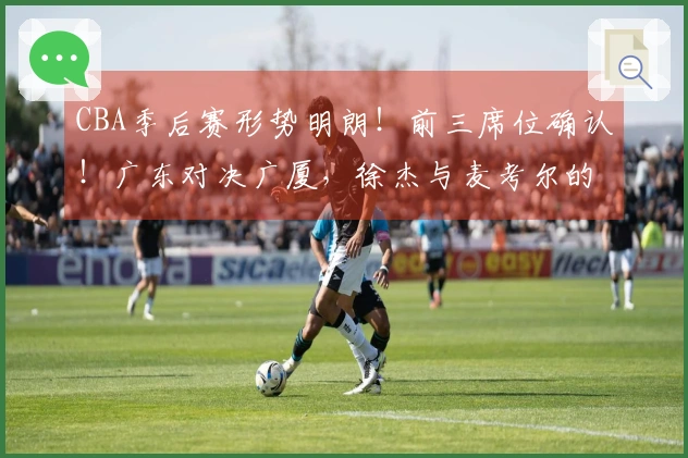 CBA季后赛形势明朗！前三席位确认！广东对决广厦，徐杰与麦考尔的较量展开